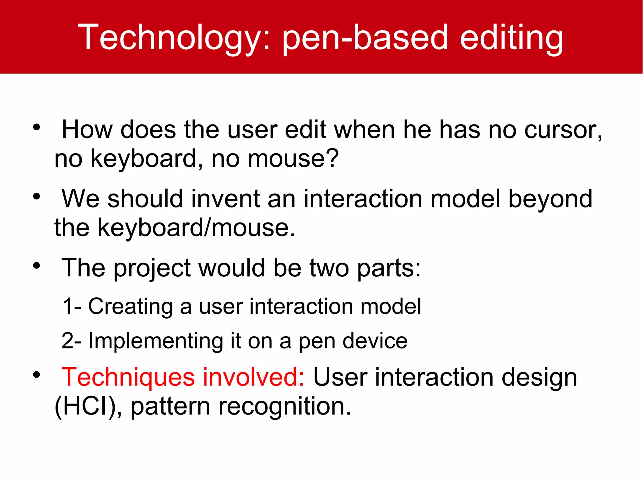 Technology: pen-based editing


    How does the user edit when he has no cursor,
    no keyboard, no mouse?

     We should invent an interaction model beyond
    the keyboard/mouse.

    The project would be two parts:
    1- Creating a user interaction model
    2- Implementing it on a pen device

     Techniques involved: User interaction design
    (HCI), pattern recognition.
 
