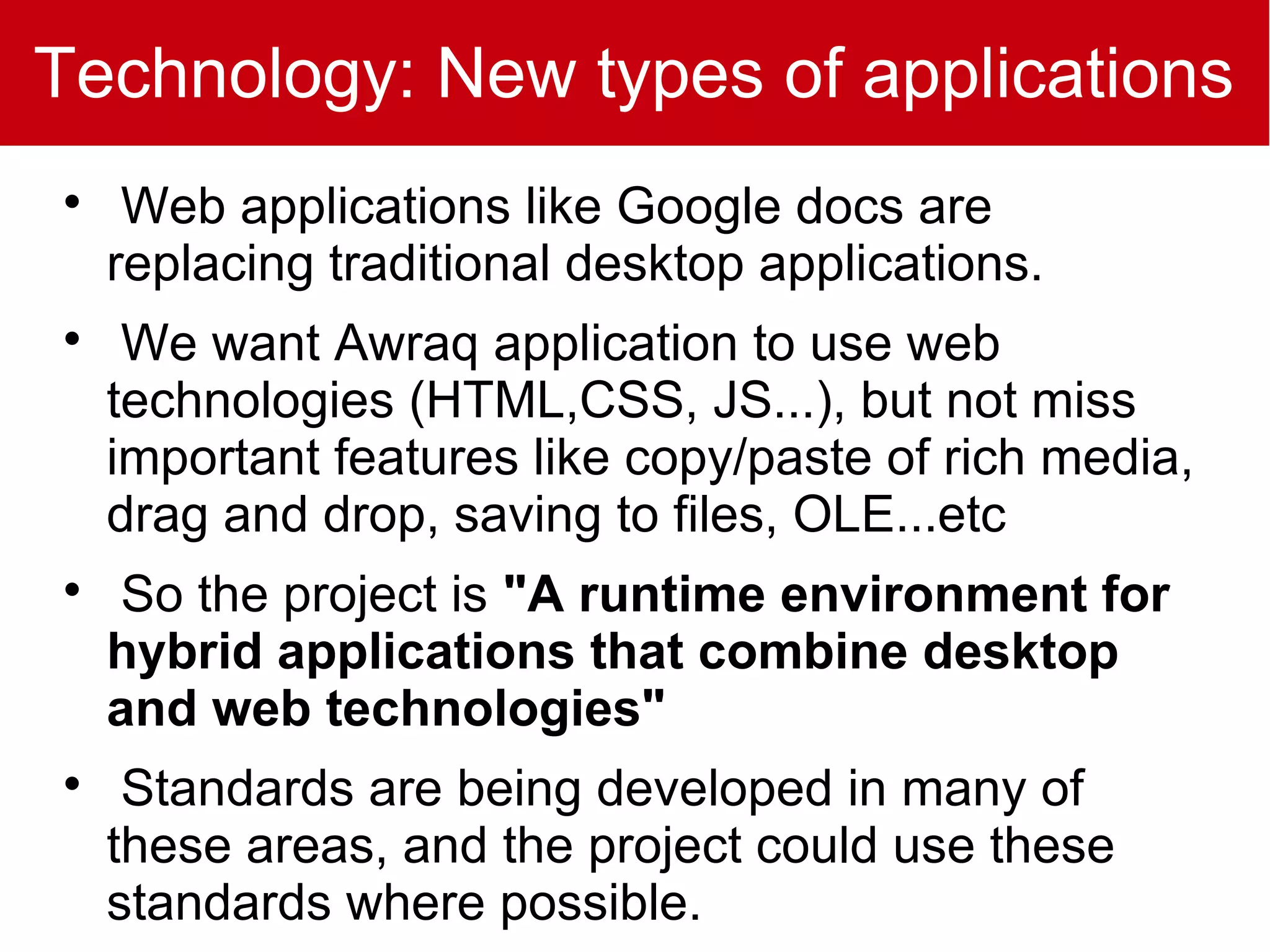 Technology: New types of applications

     Web applications like Google docs are
    replacing traditional desktop applications.

     We want Awraq application to use web
    technologies (HTML,CSS, JS...), but not miss
    important features like copy/paste of rich media,
    drag and drop, saving to files, OLE...etc

    So the project is "A runtime environment for
    hybrid applications that combine desktop
    and web technologies"

     Standards are being developed in many of
    these areas, and the project could use these
    standards where possible.
 