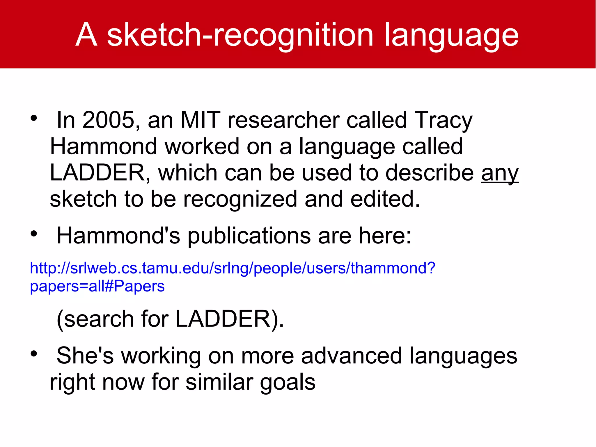 A sketch-recognition language


     In 2005, an MIT researcher called Tracy
    Hammond worked on a language called
    LADDER, which can be used to describe any
    sketch to be recognized and edited.

    Hammond's publications are here:
http://srlweb.cs.tamu.edu/srlng/people/users/thammond?
papers=all#Papers

    (search for LADDER).

     She's working on more advanced languages
    right now for similar goals
 