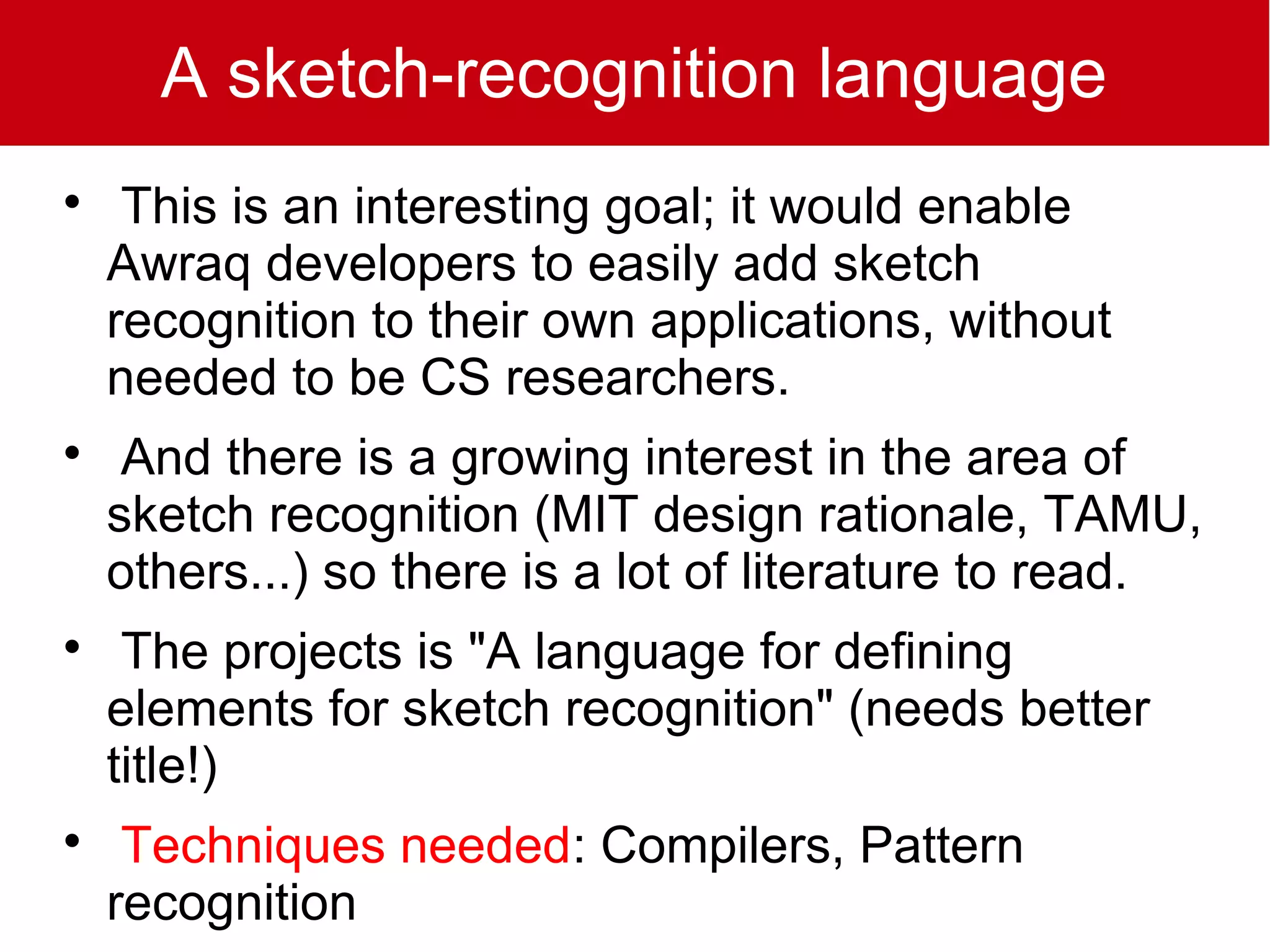 A sketch-recognition language

     This is an interesting goal; it would enable
    Awraq developers to easily add sketch
    recognition to their own applications, without
    needed to be CS researchers.

     And there is a growing interest in the area of
    sketch recognition (MIT design rationale, TAMU,
    others...) so there is a lot of literature to read.

     The projects is "A language for defining
    elements for sketch recognition" (needs better
    title!)

     Techniques needed: Compilers, Pattern
    recognition
 