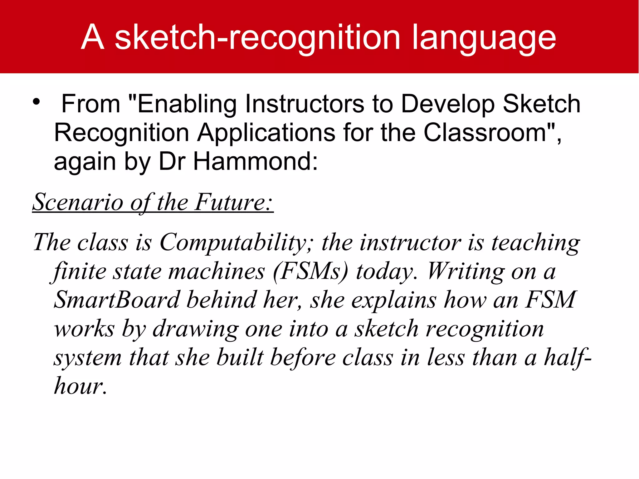 A sketch-recognition language

    From "Enabling Instructors to Develop Sketch
    Recognition Applications for the Classroom",
    again by Dr Hammond:
Scenario of the Future:
The class is Computability; the instructor is teaching
  finite state machines (FSMs) today. Writing on a
  SmartBoard behind her, she explains how an FSM
  works by drawing one into a sketch recognition
  system that she built before class in less than a half-
  hour.
 