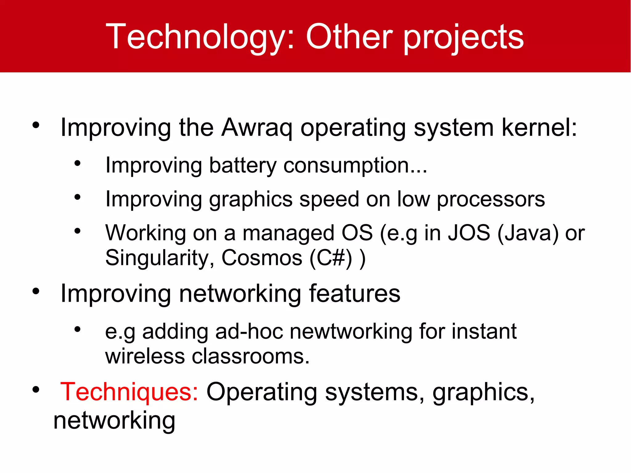 Technology: Other projects


    Improving the Awraq operating system kernel:
     
         Improving battery consumption...
     
         Improving graphics speed on low processors
     
         Working on a managed OS (e.g in JOS (Java) or
         Singularity, Cosmos (C#) )

    Improving networking features
     
         e.g adding ad-hoc newtworking for instant
         wireless classrooms.

    Techniques: Operating systems, graphics,
    networking
 
