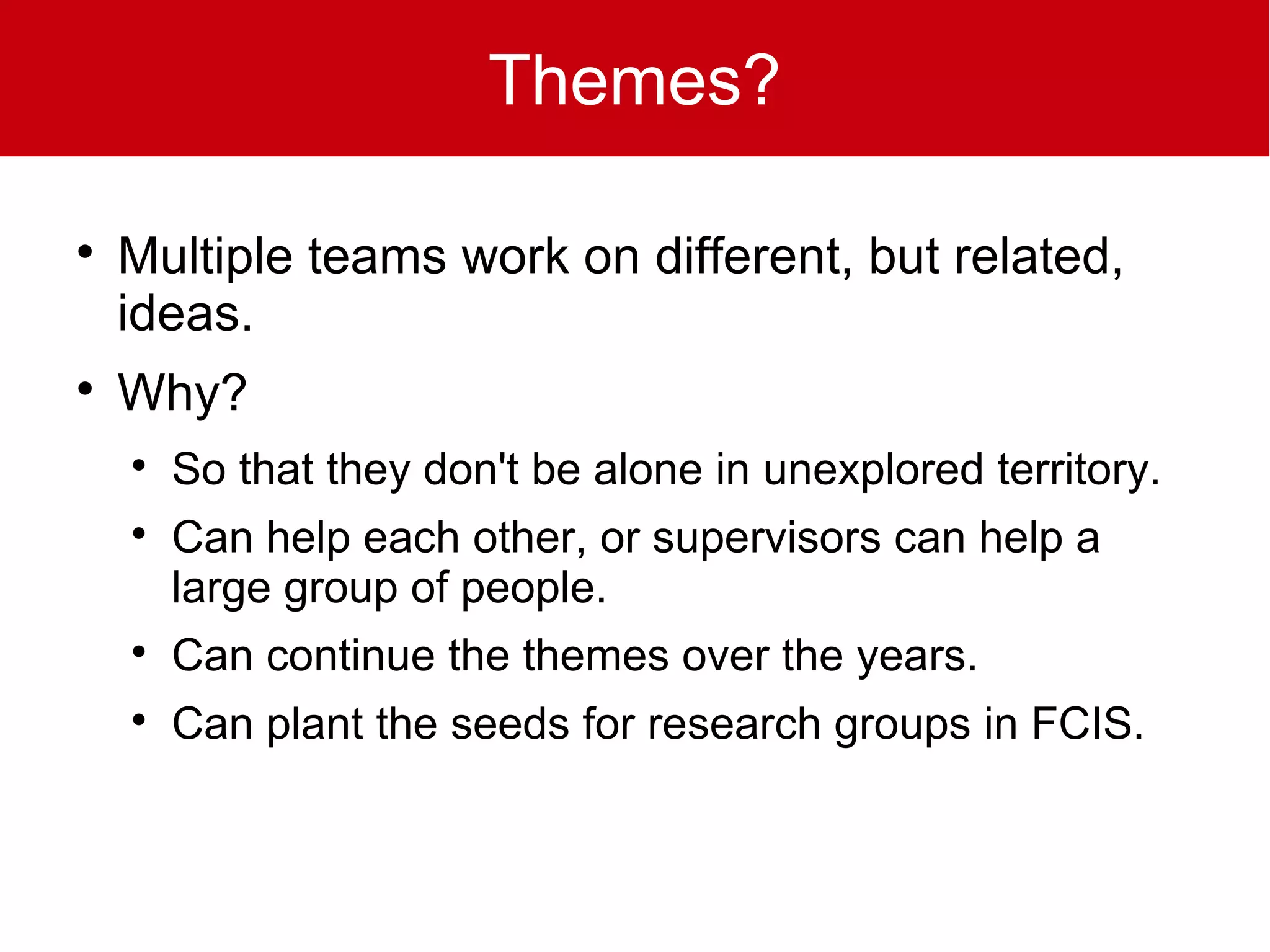 Themes?


    Multiple teams work on different, but related,
    ideas.

    Why?
    
        So that they don't be alone in unexplored territory.
    
        Can help each other, or supervisors can help a
        large group of people.
    
        Can continue the themes over the years.
    
        Can plant the seeds for research groups in FCIS.
 