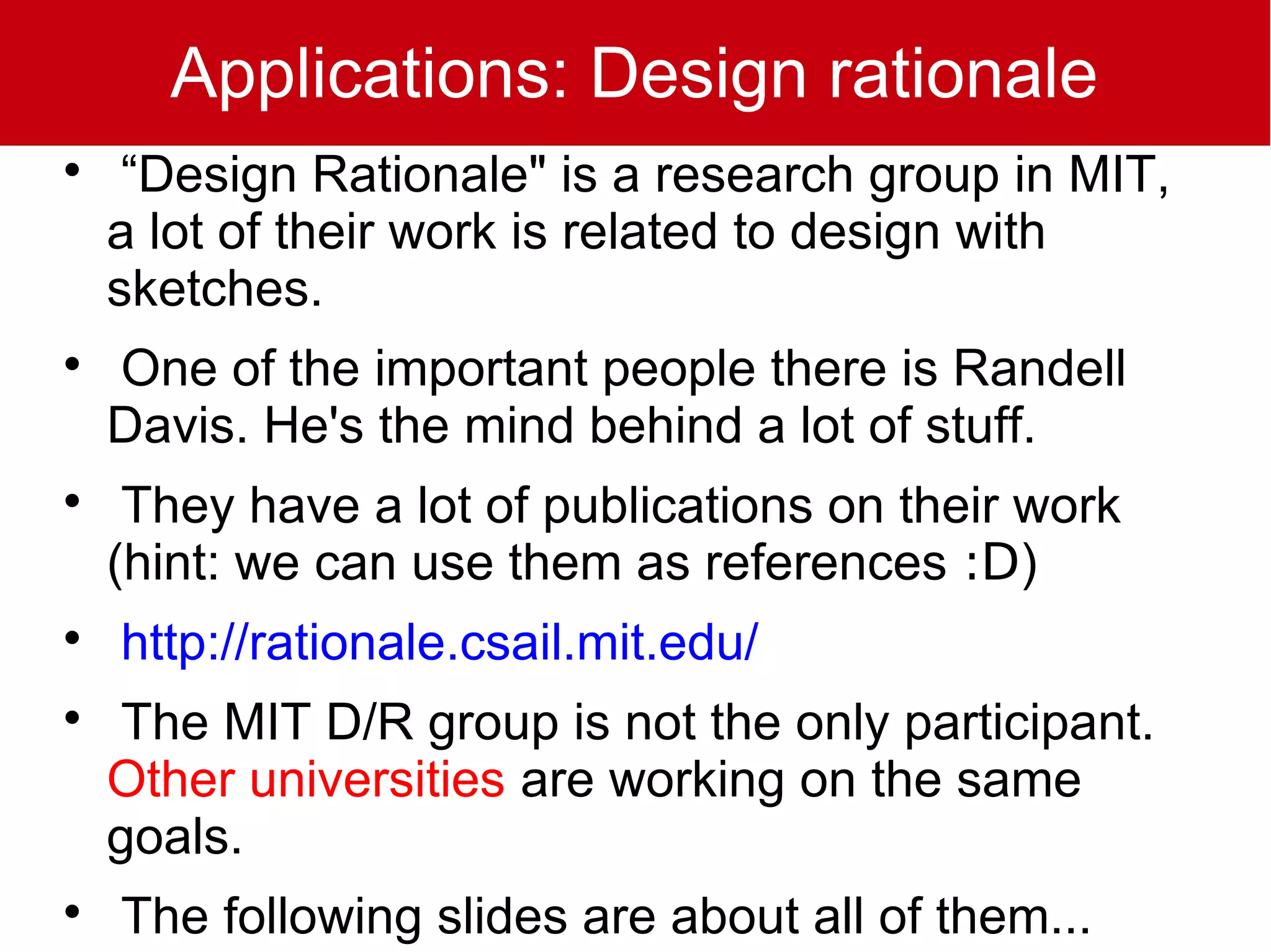 Applications: Design rationale

     “Design Rationale" is a research group in MIT,
    a lot of their work is related to design with
    sketches.

    One of the important people there is Randell
    Davis. He's the mind behind a lot of stuff.

     They have a lot of publications on their work
    (hint: we can use them as references :D)

    http://rationale.csail.mit.edu/

    The MIT D/R group is not the only participant.
    Other universities are working on the same
    goals.

    The following slides are about all of them...
 