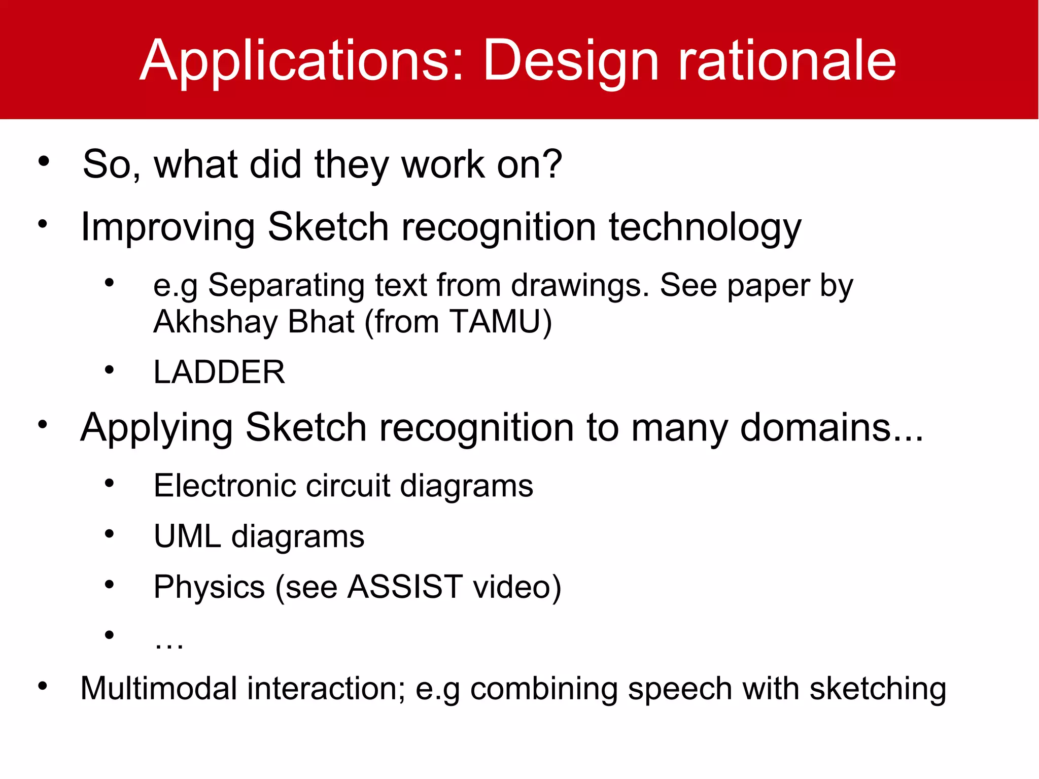 Applications: Design rationale

    So, what did they work on?

    Improving Sketch recognition technology
     
         e.g Separating text from drawings. See paper by
         Akhshay Bhat (from TAMU)
     
         LADDER

    Applying Sketch recognition to many domains...
     
         Electronic circuit diagrams
     
         UML diagrams
     
         Physics (see ASSIST video)
     
         …

    Multimodal interaction; e.g combining speech with sketching
 