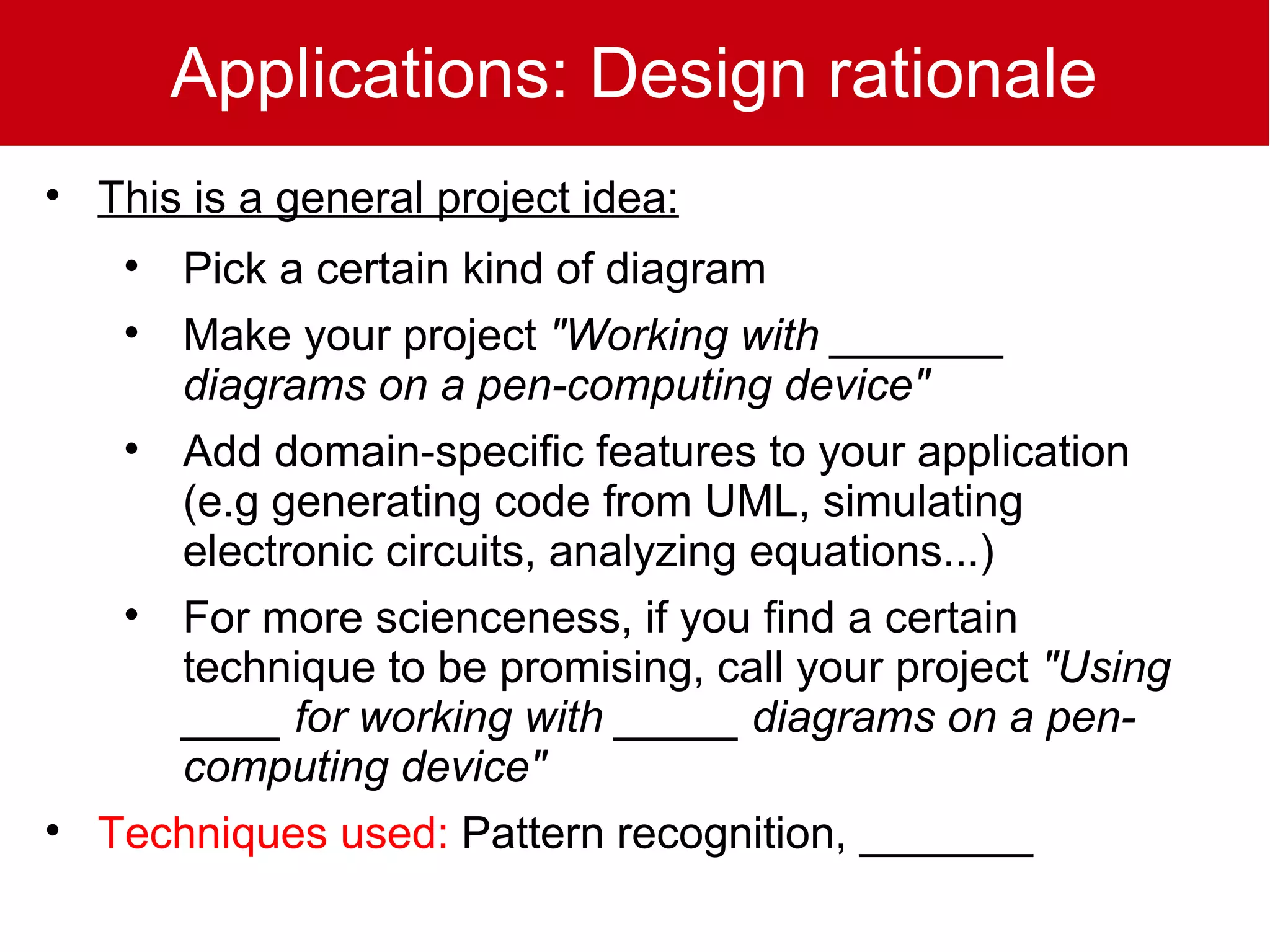 Applications: Design rationale

    This is a general project idea:
     
       Pick a certain kind of diagram
     
       Make your project "Working with _______
       diagrams on a pen-computing device"
     
       Add domain-specific features to your application
       (e.g generating code from UML, simulating
       electronic circuits, analyzing equations...)
     
       For more scienceness, if you find a certain
       technique to be promising, call your project "Using
       ____ for working with _____ diagrams on a pen-
       computing device"

    Techniques used: Pattern recognition, _______
 