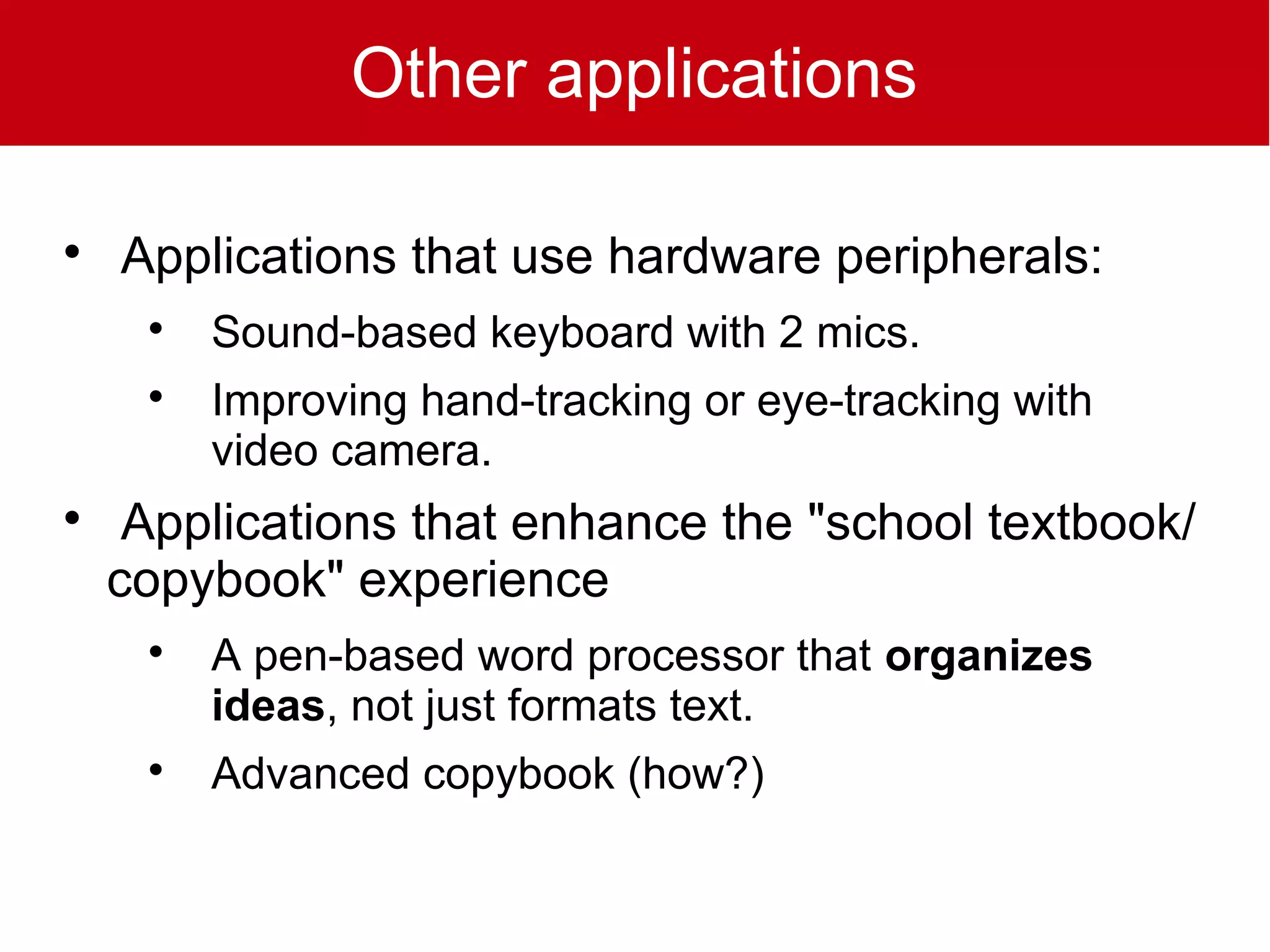 Other applications


    Applications that use hardware peripherals:
     
         Sound-based keyboard with 2 mics.
     
         Improving hand-tracking or eye-tracking with
         video camera.

     Applications that enhance the "school textbook/
    copybook" experience
     
         A pen-based word processor that organizes
         ideas, not just formats text.
     
         Advanced copybook (how?)
 
