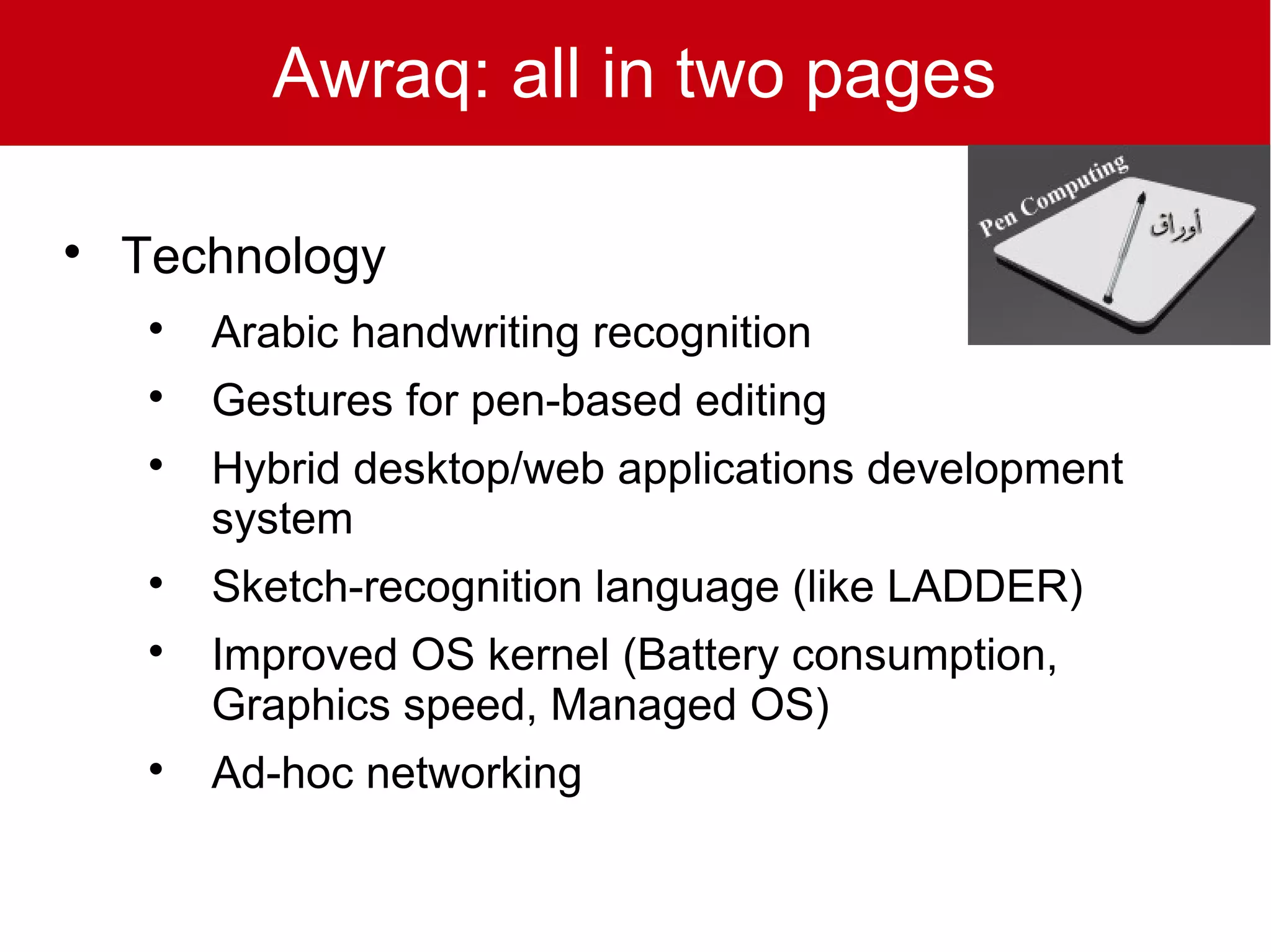 Awraq: all in two pages


    Technology
     
         Arabic handwriting recognition
     
         Gestures for pen-based editing
     
         Hybrid desktop/web applications development
         system
     
         Sketch-recognition language (like LADDER)
     
         Improved OS kernel (Battery consumption,
         Graphics speed, Managed OS)
     
         Ad-hoc networking
 