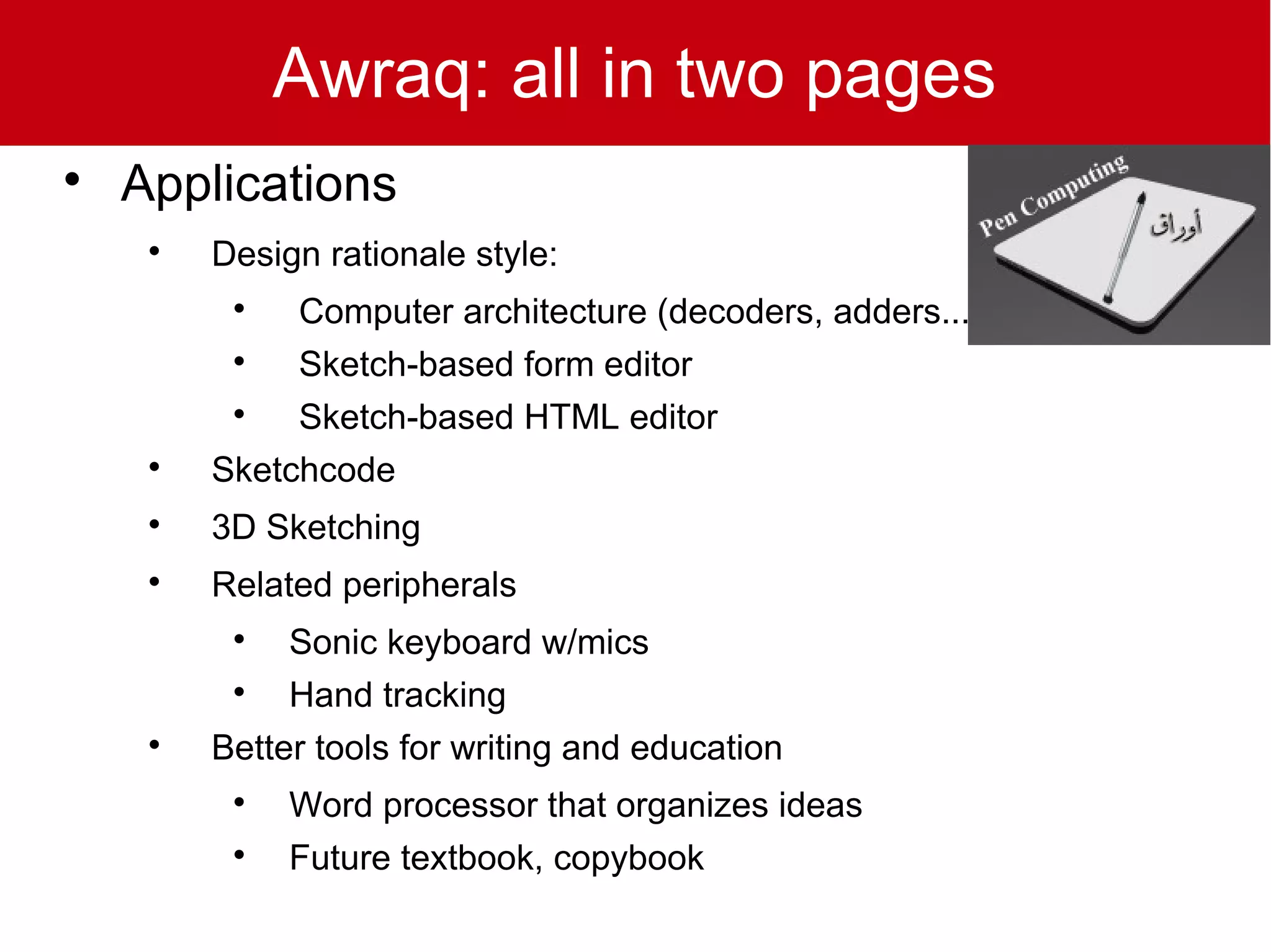 Awraq: all in two pages

    Applications
     
         Design rationale style:
          
              Computer architecture (decoders, adders...)
          
              Sketch-based form editor
          
              Sketch-based HTML editor
     
         Sketchcode
     
         3D Sketching
     
         Related peripherals
          
              Sonic keyboard w/mics
          
              Hand tracking
     
         Better tools for writing and education
          
              Word processor that organizes ideas
          
              Future textbook, copybook
 