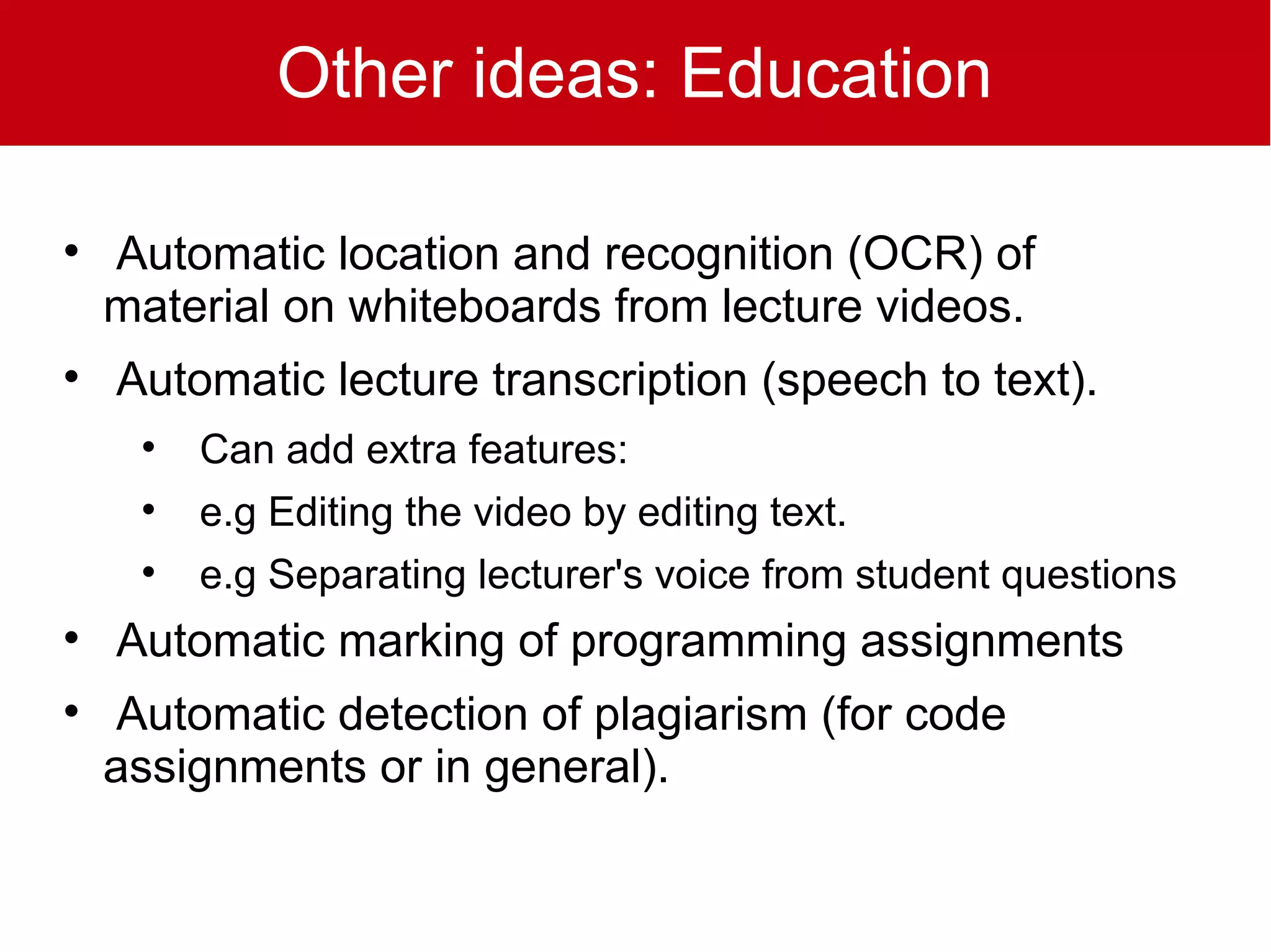 Other ideas: Education


    Automatic location and recognition (OCR) of
    material on whiteboards from lecture videos.

    Automatic lecture transcription (speech to text).
     
         Can add extra features:
     
         e.g Editing the video by editing text.
     
         e.g Separating lecturer's voice from student questions

    Automatic marking of programming assignments

     Automatic detection of plagiarism (for code
    assignments or in general).
 