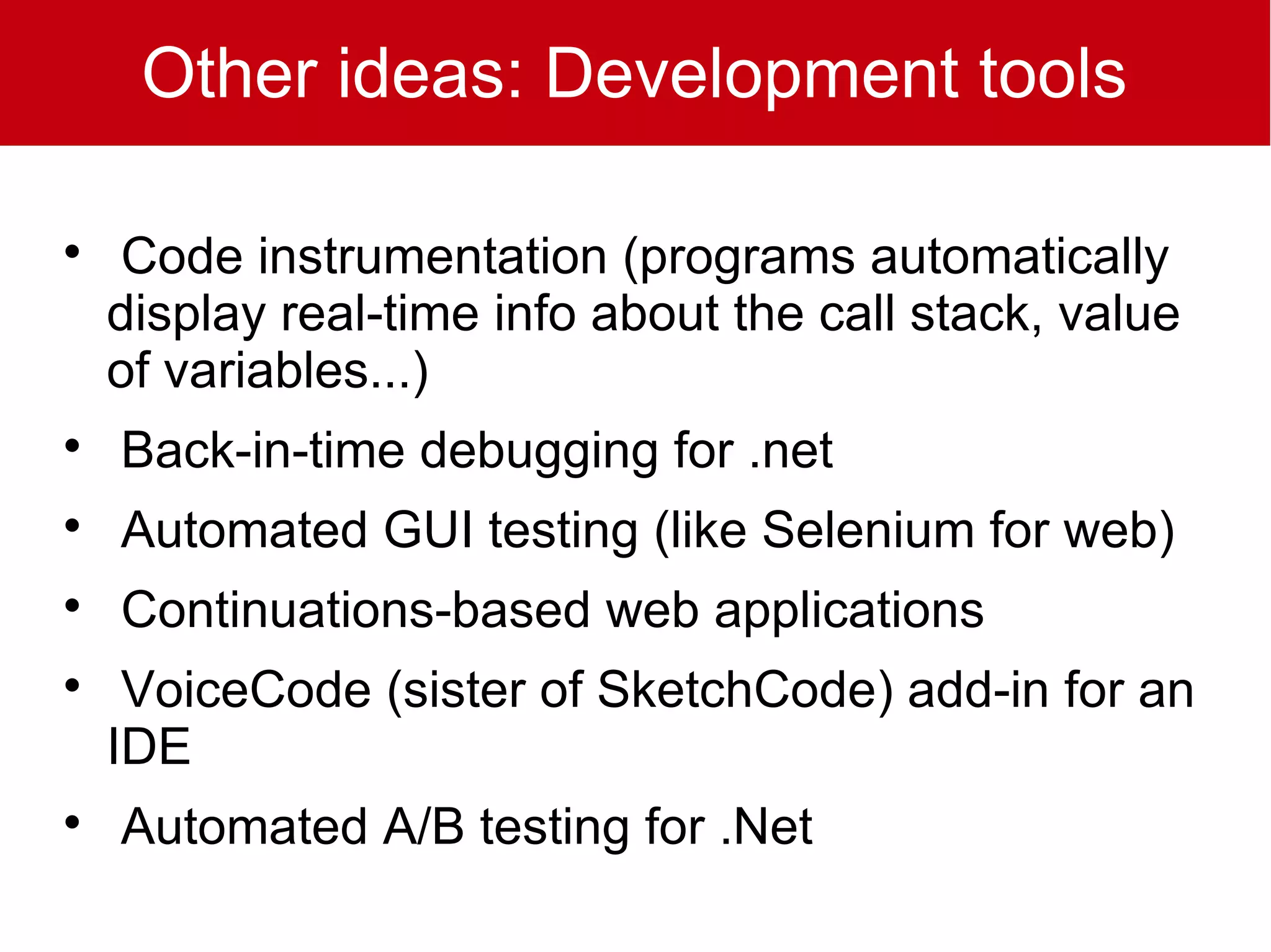 Other ideas: Development tools


    Code instrumentation (programs automatically
    display real-time info about the call stack, value
    of variables...)

    Back-in-time debugging for .net

    Automated GUI testing (like Selenium for web)

    Continuations-based web applications

     VoiceCode (sister of SketchCode) add-in for an
    IDE

    Automated A/B testing for .Net
 