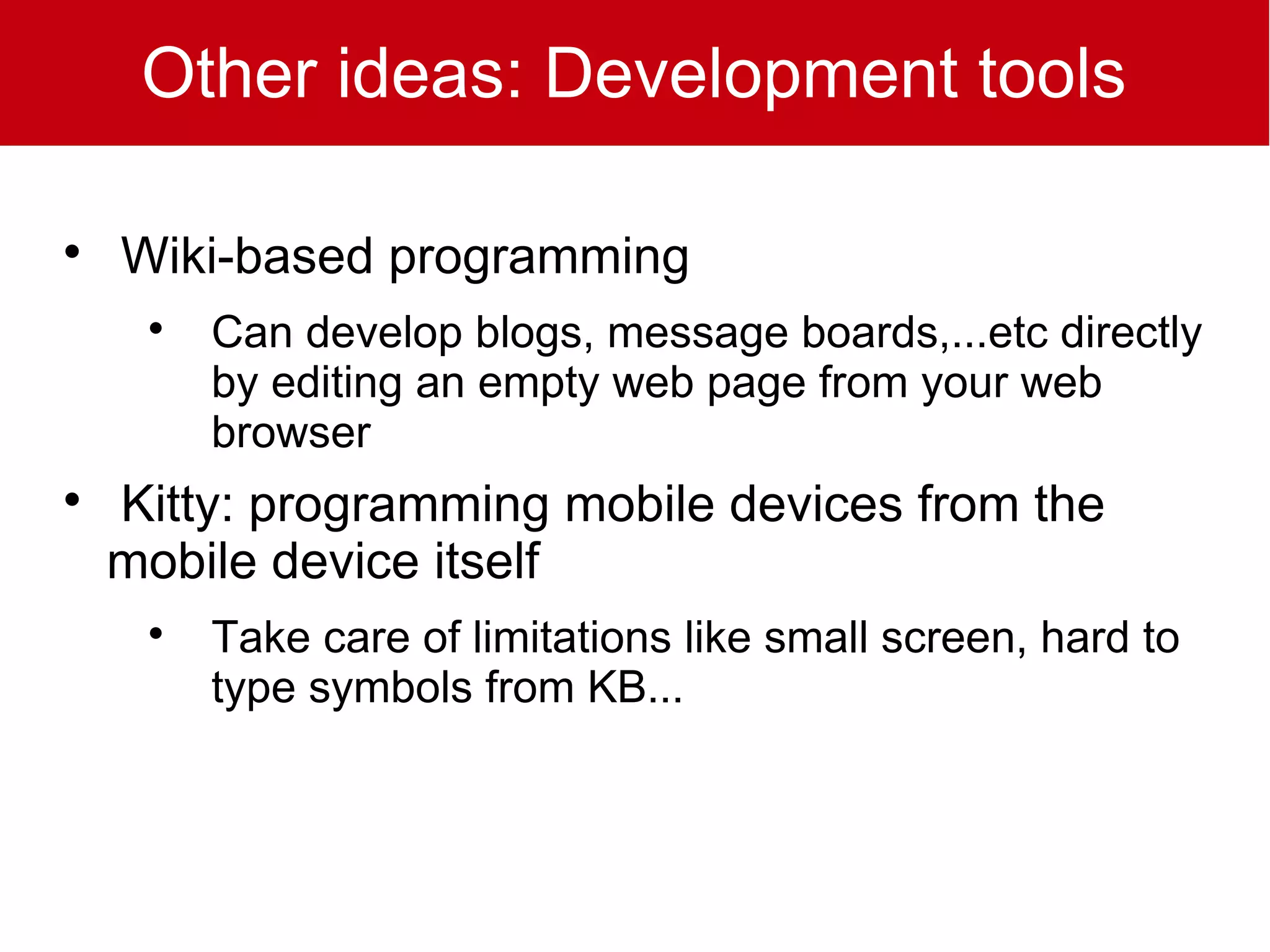 Other ideas: Development tools


    Wiki-based programming
     
         Can develop blogs, message boards,...etc directly
         by editing an empty web page from your web
         browser

    Kitty: programming mobile devices from the
    mobile device itself
     
         Take care of limitations like small screen, hard to
         type symbols from KB...
 