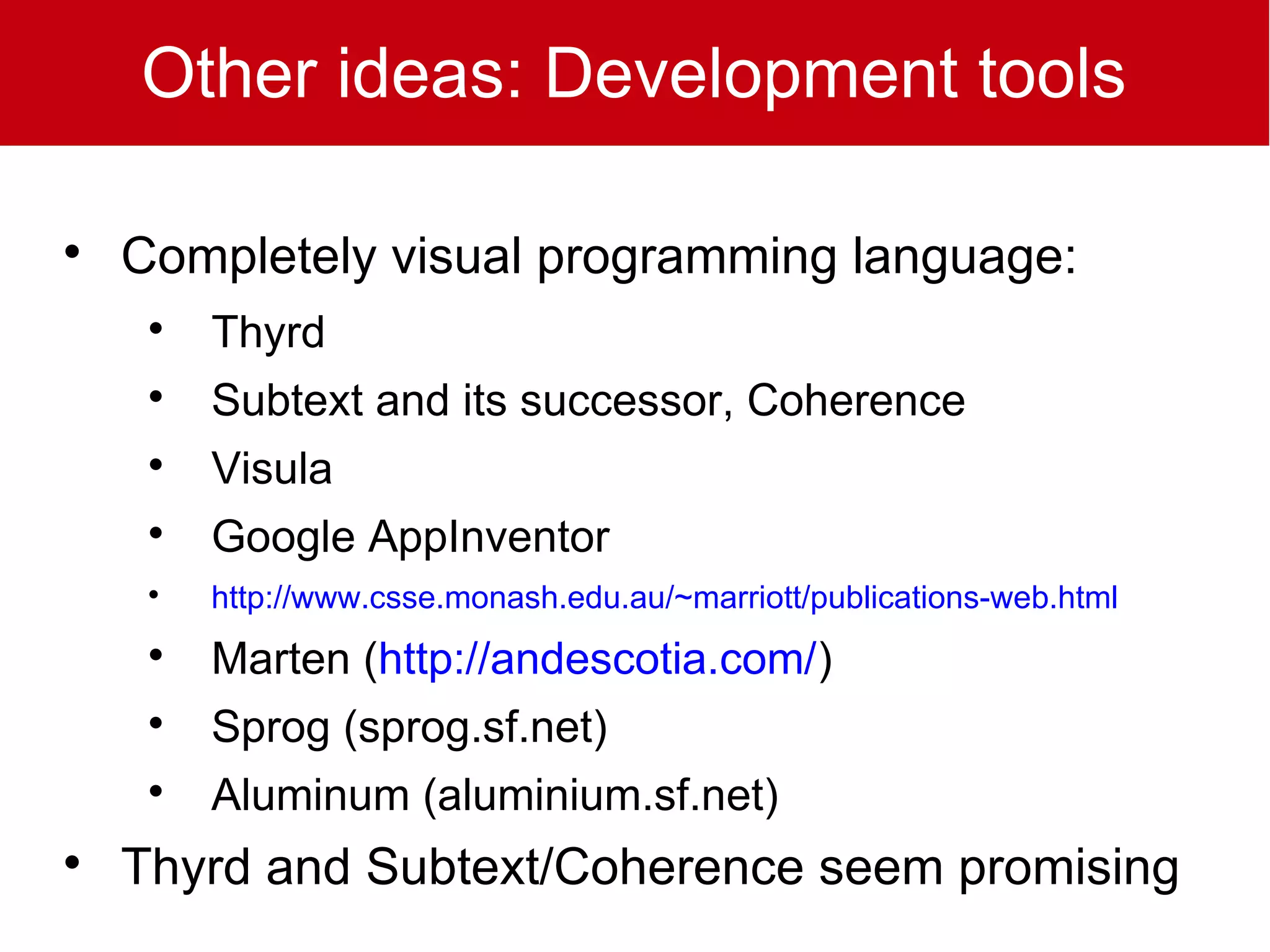 Other ideas: Development tools


    Completely visual programming language:
     
         Thyrd
     
         Subtext and its successor, Coherence
     
         Visula
     
         Google AppInventor
     
         http://www.csse.monash.edu.au/~marriott/publications-web.html
     
         Marten (http://andescotia.com/)
     
         Sprog (sprog.sf.net)
     
         Aluminum (aluminium.sf.net)

    Thyrd and Subtext/Coherence seem promising
 