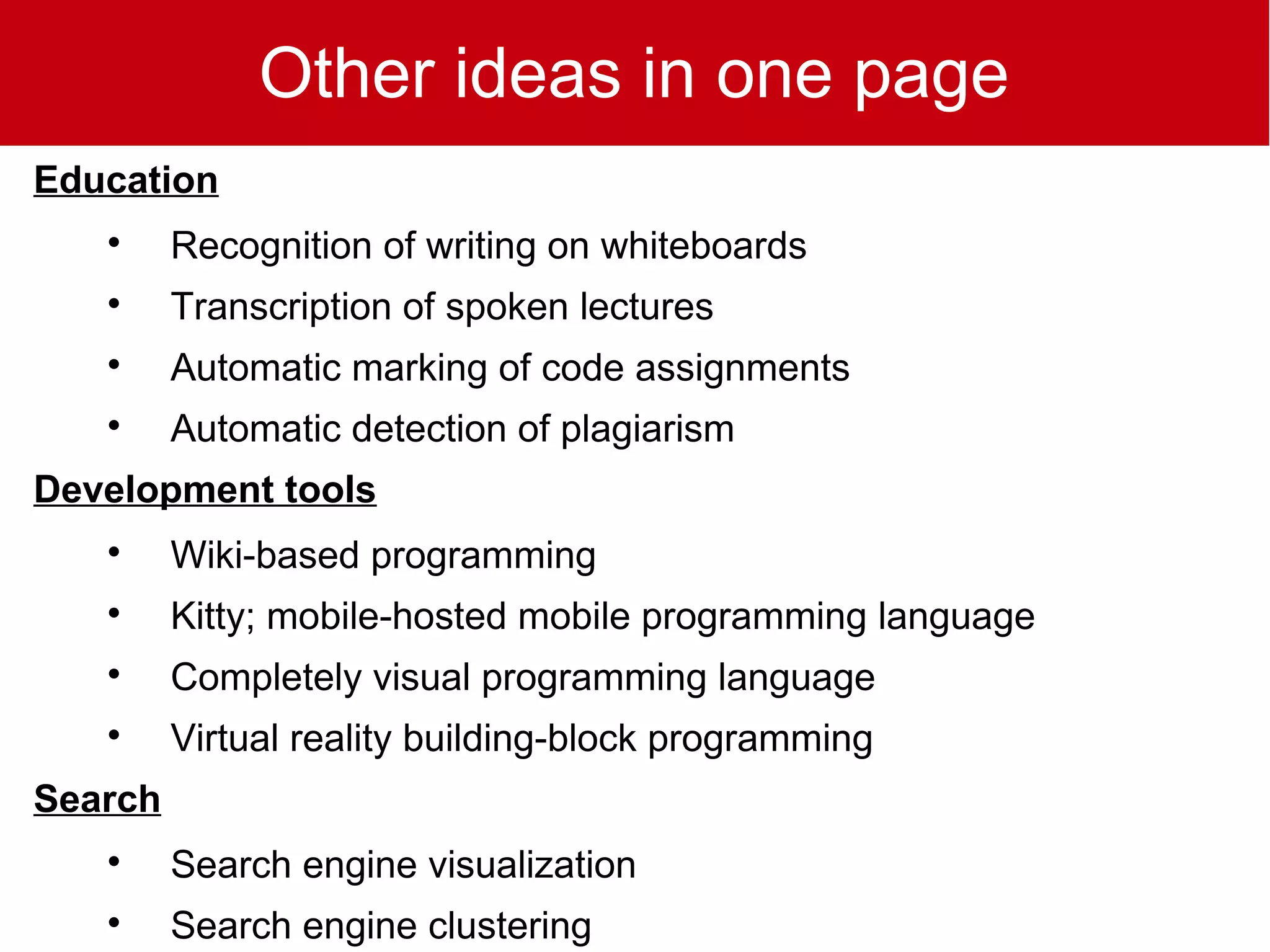 Other ideas in one page
Education
   
         Recognition of writing on whiteboards
   
         Transcription of spoken lectures
   
         Automatic marking of code assignments
   
         Automatic detection of plagiarism
Development tools
   
         Wiki-based programming
   
         Kitty; mobile-hosted mobile programming language
   
         Completely visual programming language
   
         Virtual reality building-block programming
Search
   
         Search engine visualization
   
         Search engine clustering
 