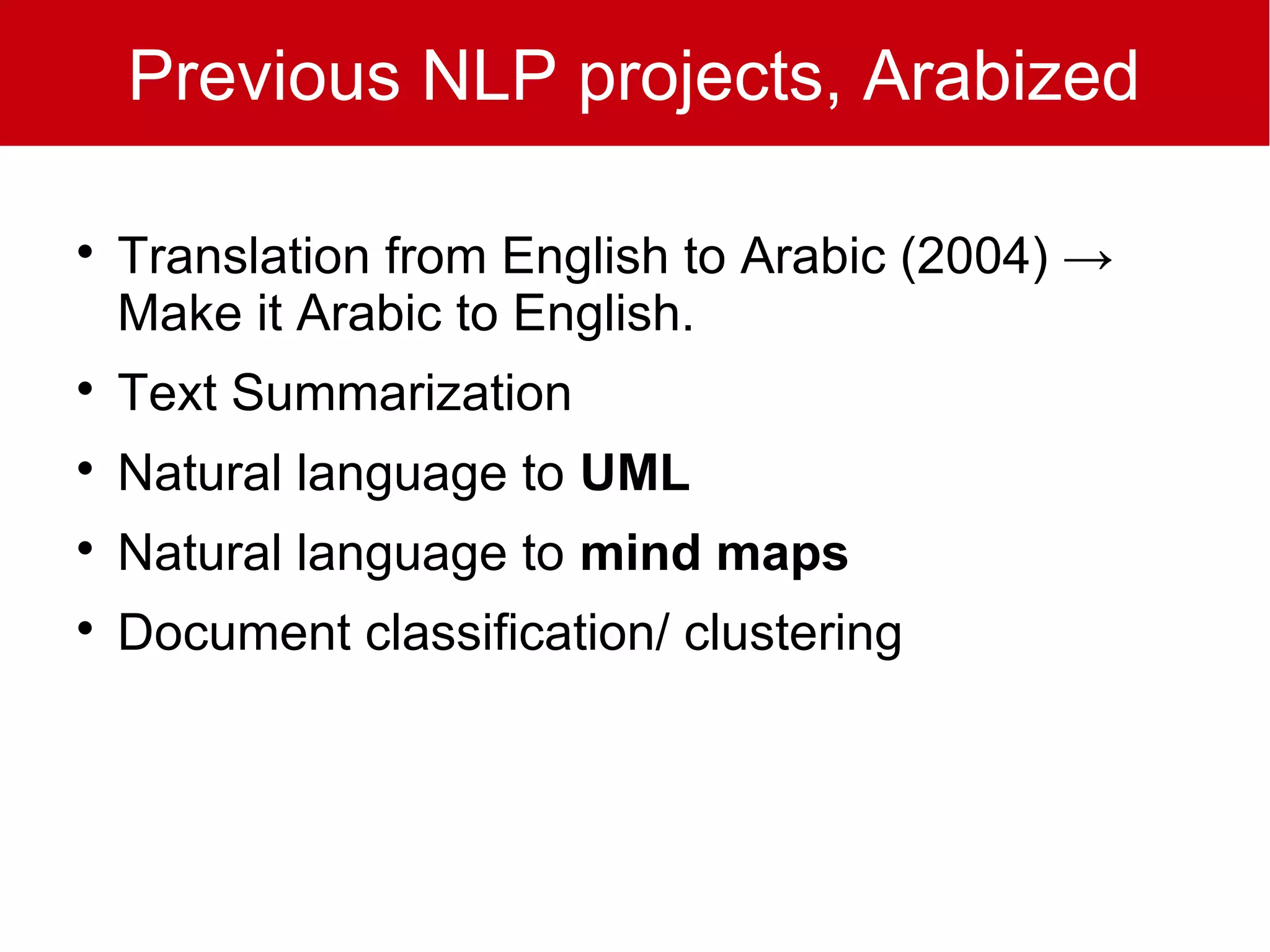 Previous NLP projects, Arabized


    Translation from English to Arabic (2004) →
    Make it Arabic to English.

    Text Summarization

    Natural language to UML

    Natural language to mind maps

    Document classification/ clustering
 