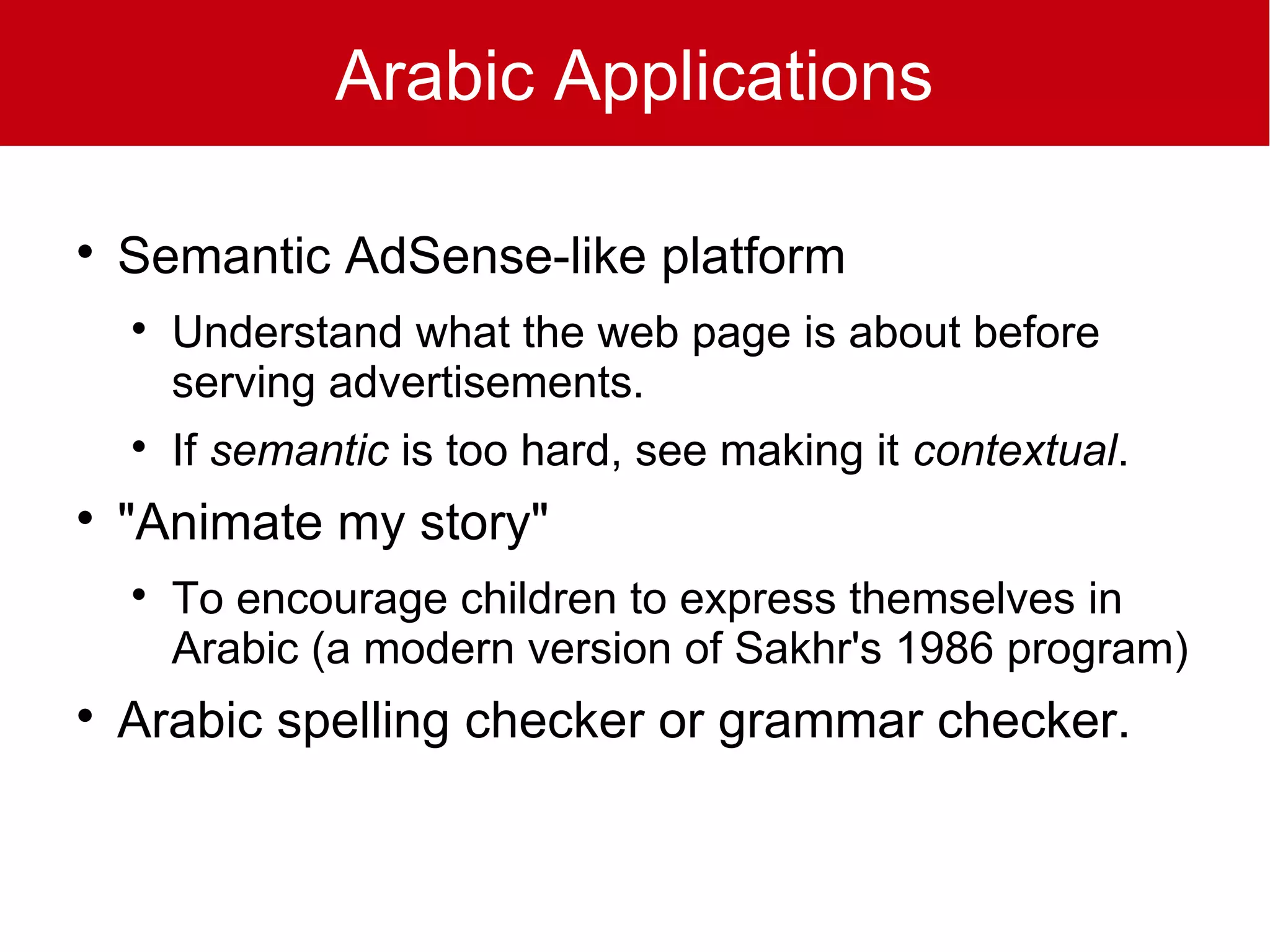 Arabic Applications


    Semantic AdSense-like platform
    
        Understand what the web page is about before
        serving advertisements.
    
        If semantic is too hard, see making it contextual.

    "Animate my story"
    
        To encourage children to express themselves in
        Arabic (a modern version of Sakhr's 1986 program)

    Arabic spelling checker or grammar checker.
 