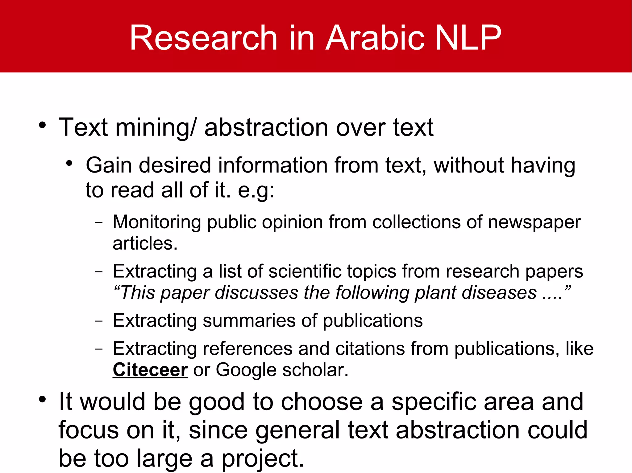 Research in Arabic NLP


    Text mining/ abstraction over text
    
        Gain desired information from text, without having
        to read all of it. e.g:
        −   Monitoring public opinion from collections of newspaper
            articles.
        −   Extracting a list of scientific topics from research papers
            “This paper discusses the following plant diseases ....”
        −   Extracting summaries of publications
        −   Extracting references and citations from publications, like
            Citeceer or Google scholar.

    It would be good to choose a specific area and
    focus on it, since general text abstraction could
    be too large a project.
 