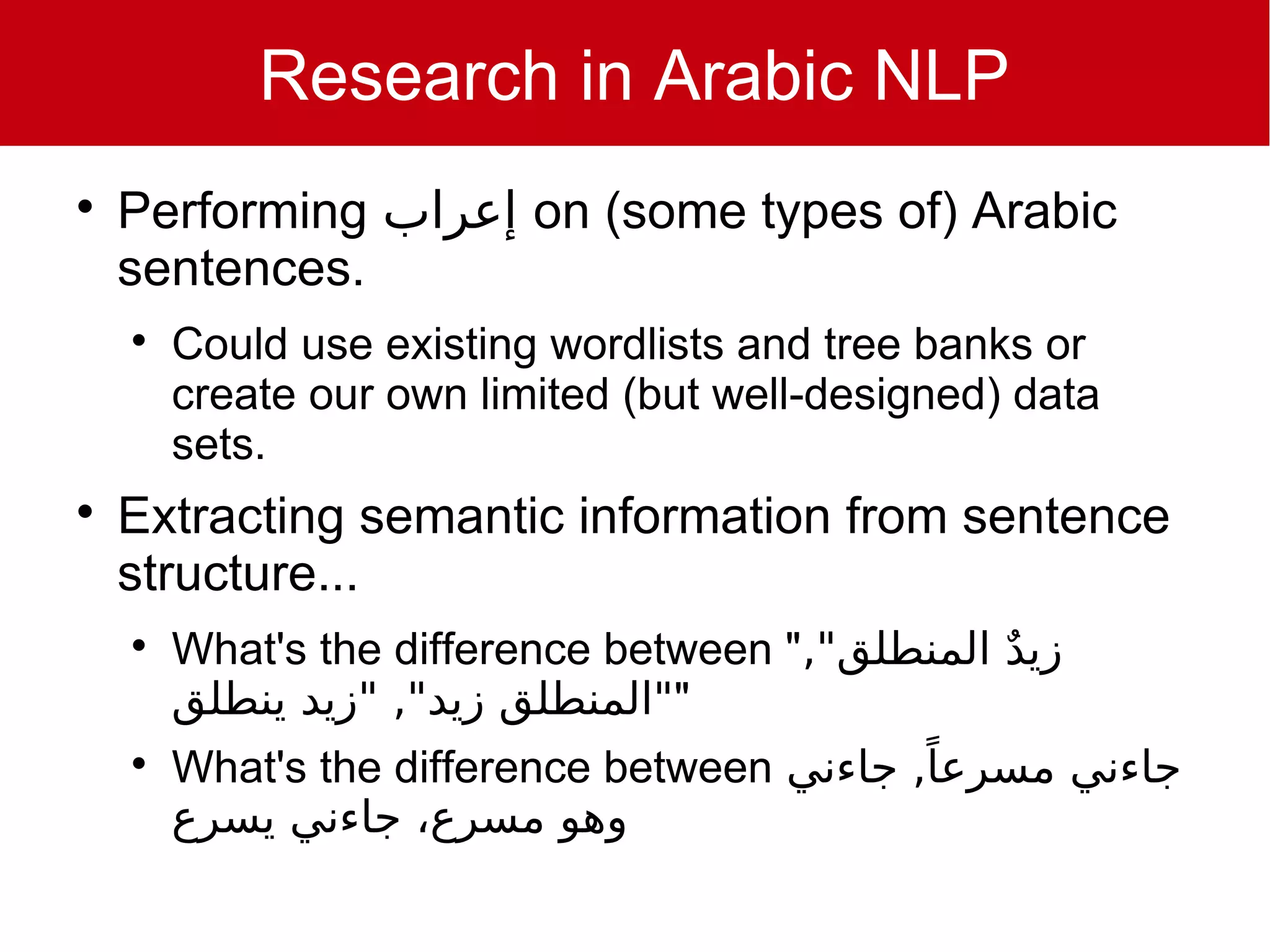 Research in Arabic NLP

    Performing ‫ إعراب‬on (some types of) Arabic
    sentences.
    
        Could use existing wordlists and tree banks or
        create our own limited (but well-designed) data
        sets.

    Extracting semantic information from sentence
    structure...
    
        What's the difference between ","‫ملا ٌديزيد ٌ المنطلق‬
        ‫""المنطلق ملا ٌديزيد", "ملا ٌديزيد ينطلق‬
                                                ً
        What's the difference between ‫جاءني مسرعا, جاءني‬
        ‫وهو مسرع، جاءني يسرع‬
 