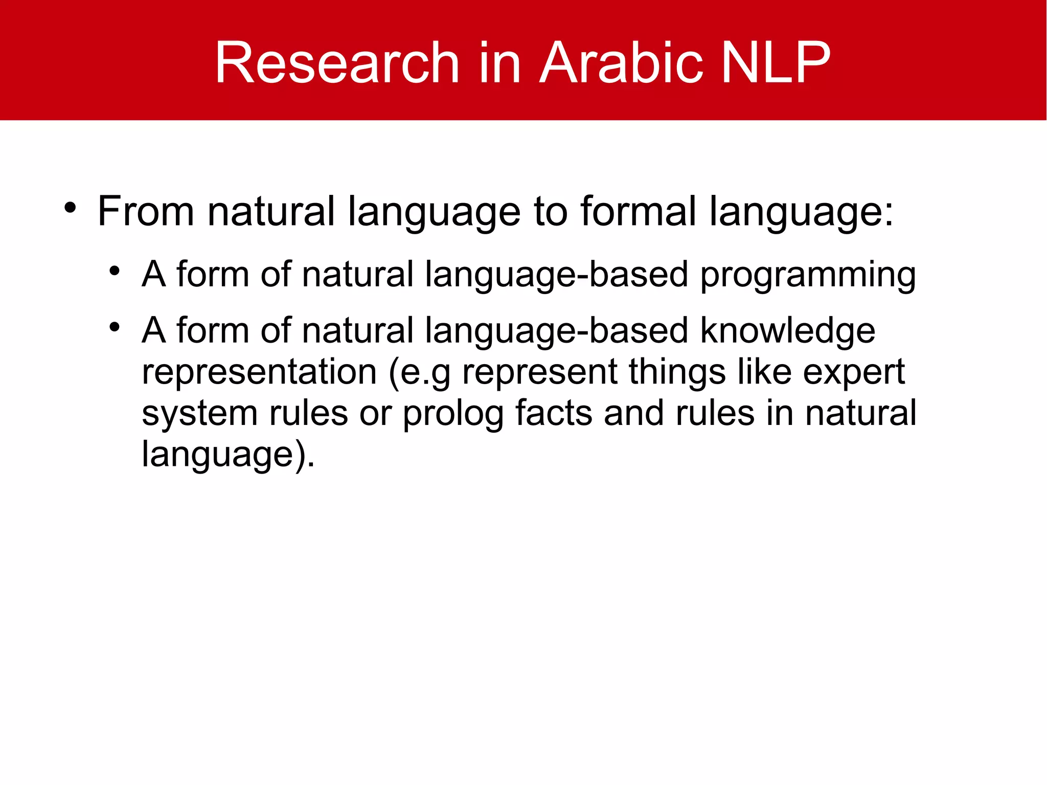 Research in Arabic NLP


    From natural language to formal language:
    
        A form of natural language-based programming
    
        A form of natural language-based knowledge
        representation (e.g represent things like expert
        system rules or prolog facts and rules in natural
        language).
 