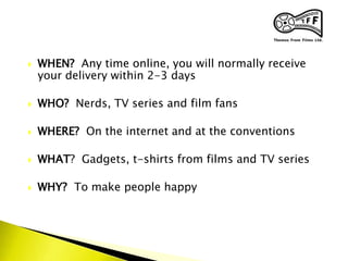  WHEN? Any time online, you will normally receive
your delivery within 2-3 days
 WHO? Nerds, TV series and film fans
 WHERE? On the internet and at the conventions
 WHAT? Gadgets, t-shirts from films and TV series
 WHY? To make people happy
 