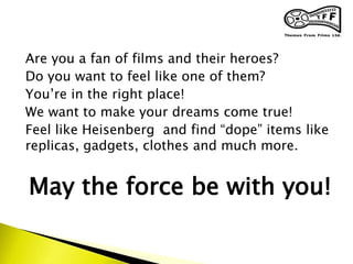Are you a fan of films and their heroes?
Do you want to feel like one of them?
You’re in the right place!
We want to make your dreams come true!
Feel like Heisenberg and find “dope” items like
replicas, gadgets, clothes and much more.
May the force be with you!
 