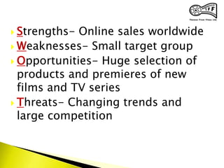 Strengths- Online sales worldwide
 Weaknesses- Small target group
 Opportunities- Huge selection of
products and premieres of new
films and TV series
 Threats- Changing trends and
large competition
 