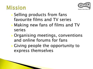  Selling products from fans
favourite films and TV series
 Making new fans of films and TV
series
 Organising meetings, conventions
and online forums for fans
 Giving people the opportunity to
express themselves
 