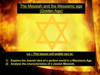 The Messiah and the Messianic age  (Golden Age) Lo – This lesson will enable you to: Explore the Jewish idea of a perfect world in a Messianic Age Analyse the characteristics of a Jewish Messiah.  