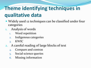 Theme identifying techniques in
qualitative data
 Widely used 12 techniques can be classified under four
categories
1. Analysis of words
1. Word repetition
2. Indigenous categories
3. KWIC
2. A careful reading of large blocks of text
4. Compare and contras
5. Social science queries
6. Missing information
 
