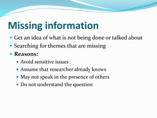 Missing information
 Get an idea of what is not being done or talked about
 Searching for themes that are missing
 Reasons:
 Avoid sensitive issues
 Assume that researcher already knows
 May not speak in the presence of others
 Do not understand the question
 