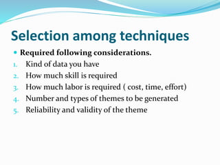 Selection among techniques
 Required following considerations.
1. Kind of data you have
2. How much skill is required
3. How much labor is required ( cost, time, effort)
4. Number and types of themes to be generated
5. Reliability and validity of the theme
 