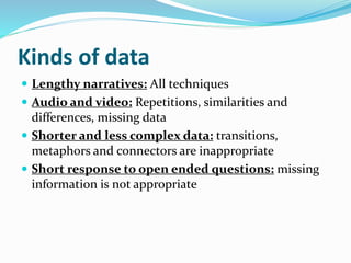 Kinds of data
 Lengthy narratives: All techniques
 Audio and video: Repetitions, similarities and
differences, missing data
 Shorter and less complex data: transitions,
metaphors and connectors are inappropriate
 Short response to open ended questions: missing
information is not appropriate
 