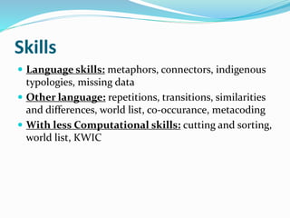 Skills
 Language skills: metaphors, connectors, indigenous
typologies, missing data
 Other language: repetitions, transitions, similarities
and differences, world list, co-occurance, metacoding
 With less Computational skills: cutting and sorting,
world list, KWIC
 