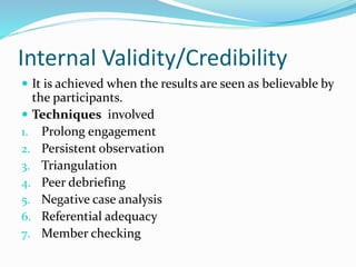 Internal Validity/Credibility
 It is achieved when the results are seen as believable by
the participants.
 Techniques involved
1. Prolong engagement
2. Persistent observation
3. Triangulation
4. Peer debriefing
5. Negative case analysis
6. Referential adequacy
7. Member checking
 