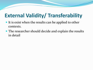 External Validity/ Transferability
 It is exist when the results can be applied to other
contexts.
 The researcher should decide and explain the results
in detail
 