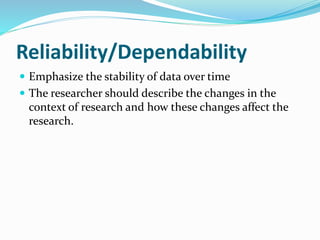 Reliability/Dependability
 Emphasize the stability of data over time
 The researcher should describe the changes in the
context of research and how these changes affect the
research.
 