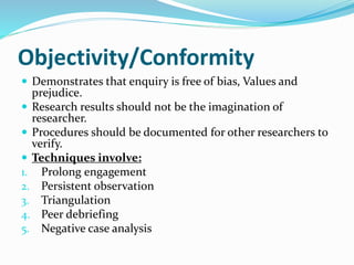 Objectivity/Conformity
 Demonstrates that enquiry is free of bias, Values and
prejudice.
 Research results should not be the imagination of
researcher.
 Procedures should be documented for other researchers to
verify.
 Techniques involve:
1. Prolong engagement
2. Persistent observation
3. Triangulation
4. Peer debriefing
5. Negative case analysis
 