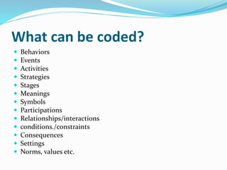 What can be coded?
 Behaviors
 Events
 Activities
 Strategies
 Stages
 Meanings
 Symbols
 Participations
 Relationships/interactions
 conditions./constraints
 Consequences
 Settings
 Norms, values etc.
 