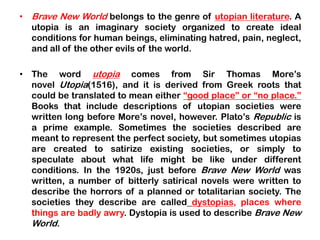 • Brave New World belongs to the genre of utopian literature. A
utopia is an imaginary society organized to create ideal
conditions for human beings, eliminating hatred, pain, neglect,
and all of the other evils of the world.
• The word utopia comes from Sir Thomas More’s
novel Utopia(1516), and it is derived from Greek roots that
could be translated to mean either “good place” or “no place.”
Books that include descriptions of utopian societies were
written long before More’s novel, however. Plato’s Republic is
a prime example. Sometimes the societies described are
meant to represent the perfect society, but sometimes utopias
are created to satirize existing societies, or simply to
speculate about what life might be like under different
conditions. In the 1920s, just before Brave New World was
written, a number of bitterly satirical novels were written to
describe the horrors of a planned or totalitarian society. The
societies they describe are called dystopias, places where
things are badly awry. Dystopia is used to describe Brave New
World.
 
