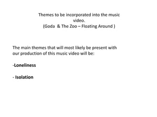 Themes to be incorporated into the music
                               video.
                (Goda & The Zoo – Floating Around )



The main themes that will most likely be present with
our production of this music video will be:

-Loneliness

- Isolation
 