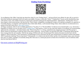 Finding Nemo Psychology
As an offspring of the 1990s, I long back ago about how often I've seen "Finding Nemo" – and given Pixar's new affinity for spin–offs, an arrival to
that richly introduced submerged world was maybe unavoidable. Set quite a while after "Nemo," "Finding Dory" focuses on the cherished blue tang
with memory issues, who wanders forward on a transoceanic adventure looking for her departed guardians. Appropriately, "Finding Dory" has to a
lesser degree a street motion picture vibe than the first. There's Hank, a delightfully curmudgeonly octopus set on getting exchanged to an aquarium in
Cleveland; Destiny, an astigmatic (and marginally ditzy) whale shark; Bailey, a self–tormentor beluga whale, whose endeavors at echolocation are a
portion of the film's most clever...show more content...
All things considered, while it's not as reliably paramount as "Toy Story 3" or "The Incredibles" it's likewise not as hazard loath as, say, "Overcome."
Regardless of whether you can cite quite a bit of "Finding Nemo" from memory, or have no clue what truly matters to me talking, you will presumably
appreciate this continuation – and topical bandy aside, "Discovering Dory" is a strong, comprehensively engaging passage in the Pixar group. It
doesn't reform its classification or push the limits of the artistic expression – however hello, not each film truly needs. A mainstream theme that has
been swaying about the web nowadays: Will the late spring of Hollywood's spin–off and prequel film industry discontent ricochet back with the
landing of "Discovering Dory," Pixar and Disney's twofold plunge reverse somersault into the same energized pool of undersea creatures that pushed
2003's wondrously charming "Discovering Nemo"? Subsequently, it is a help to note that the follow–up has a lot of passionate snares, some awesome
lines and is no stinker, regardless of essentially taking after what sums to a similar plot present as before but to the Pacific Coast of California rather
than the Great Barrier Reef of
Get more content on HelpWriting.net
 