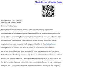 Movie Review : Finding Nemo
Marie Antonette Tan 1 April 2015
Theo–3265 Dr. Heaney– Hunter
Review of Finding Nemo:
Although anyone may watch them, Disney's Pixar films are generally targeted for a
young audience. Juvenile viewers perceive the animated films as just entertaining cartoons, but
Disney is known for including hidden meaningful themes within the characters and stories of the
movie that many can relate with. Pixar films often include recurring themes such as hope,
imagination, beauty, and innocence which can also be found in the film, Finding Nemo.
Finding Nemo is an animated film about the journey of reconciliation between Marlin
and his son, Nemo. Marlin and Nemo are clownfish living in an anemone in the Great Barrier
Reef of Australia. Their family consists of only the two of them after a barracuda attacks and eats
Marlin's wife and their other eggs. Though Nemo was the only survivor of the attack, one of his
fins develop smaller than usual which limits his swimming ability because his egg was damaged
during the attack. As a result of the attack, Marlin becomes fearful of losing his only offspring
 