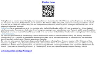 Finding Nemo
Finding Nemo is an animated feature film by Pixar and features the voices of celebrities like Ellen DeGeneres and Geoffrey Rush to draw both young
and old viewers. The director, Andrew Stanton, and the animators, Bob Peterson and David Reynolds, create an awesome experience for the audience
to see and hear the colours and sounds of the ocean. One hundred minutes of adventure introduces viewers to a range of sea creatures – each with an
unexpected and loveable personality.
Finding Nemo has an unexpected twist, at the very beginning, when Marlin (Albert Brooks) and his wife's eggs are attacked by a vicious shark and
only Nemo's remains. This result in a shock to the viewer, leaving them wanting to know and understand more. The movie quickly jumps forward from
the negativity however, to an excited Nemo (Alexander Gould) on his way to school for the first time while his father is warning him about not straying
...show more content...
The characters speech seems to be almost inviting whenever the audience is introduced to a new character or setting. The language is suitable for
children to hear, with it containing no inappropriate language or crude jokes. All the sea creatures possessed an Australian accent that captured the
heart of Australian's perfectly, even if the voice actors weren't Australian.
The voice over acting seems to fit perfectly to the personality of each character in Finding Nemo. A massive standout is Ellen DeGeneres as Dory
because she can perform a range of emotions extremely well. After speculation that she could not deliver on dramatic scenes, she felt the need to try
harder because she knew she was capable of more. Her first trial reading of heartfelt scenes only needed a few small adjustments and edits before the
final cut. Overall it was an outstanding performance by Ellen DeGeneres because she was someone who was doubted so strongly to begin
Get more content on HelpWriting.net
 