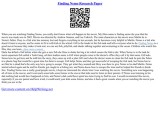 Finding Nemo Research Paper
When you are watching Finding Nemo, you really don't know what will happen in the movie. My films name is finding nemo the year that the
movie was made was in 2003. Movie was directed by Andrew Stanton, and Lee Unkrich. The main characters in the movie were Marlin he is
Nemo's father. Dory is a fish who has memory lost and forgets everything in ten seconds, but he becomes every helpful to Marlin. Nemo is a kid who
doesn't listen to anyone, and he wants to fit in with kids in his school. Gill is the leader in the fish tank and tells everyone what to do. Finding Nemo is a
good movie because they make it look real, we can see fish, jellyfish, and sharks talking together and swimming in the ocean. Children who watch this
film, they can learn...show more content...
Darla has killed a fish before when she gets a new fish she likes to shake the bag a lot which causes the fish to die. When Nemo is in the tank he
meets aquarium fish called a Tank Gang, ad their leaders name is Gill when people come to the doctor's office they call it by that name. Gill asks
Nemo how he got here and he told him the story, they came up with a plan Gill said when the doctor wants to clean the fish tank he puts the fishes
in a plastic bag that would be a great time for them to escape. Gill helps Nemo and they get successful of escaping the fish tank, but Nemo has to
act like he is dead that's the only way he is going to escape. They get what they wanted and Dory was there to give Nemo to his dad Marlin. Nemo
started school again and he and his friends got caught in a fishing net, and Nemo know how to escape this time and he helped his friends to break
free. Finding Nemo was a really good people movie, it kept me interested the whole time I was watching the movie. Something new was happening
all of time in the movie, and it can teach some kids some listens in the movie that kids need to listen to their parents. If Nemo was listening to his
dad nothing bad would have happened to him, and Nemo's dad could have spent less time trying to find his son. I would recommend this movie,
especially if you are parent and have a kid, it could teach your kids some listens, and also it had a great visuals when you ae watching the movie you
think you are in the
Get more content on HelpWriting.net
 