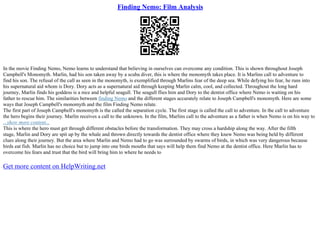 Finding Nemo: Film Analysis
In the movie Finding Nemo, Nemo learns to understand that believing in ourselves can overcome any condition. This is shown throughout Joseph
Campbell's Monomyth. Marlin, had his son taken away by a scuba diver, this is where the monomyth takes place. It is Marlins call to adventure to
find his son. The refusal of the call as seen in the monomyth, is exemplified through Marlins fear of the deep sea. While defying his fear, he runs into
his supernatural aid whom is Dory. Dory acts as a supernatural aid through keeping Marlin calm, cool, and collected. Throughout the long hard
journey, Marlin finds his goddess is a nice and helpful seagull. The seagull flies him and Dory to the dentist office where Nemo is waiting on his
father to rescue him. The similarities between finding Nemo and the different stages accurately relate to Joseph Campbell's monomyth. Here are some
ways that Joseph Campbell's monomyth and the film Finding Nemo relate.
The first part of Joseph Campbell's monomyth is the called the separation cycle. The first stage is called the call to adventure. In the call to adventure
the hero begins their journey. Marlin receives a call to the unknown. In the film, Marlins call to the adventure as a father is when Nemo is on his way to
...show more content...
This is where the hero must get through different obstacles before the transformation. They may cross a hardship along the way. After the fifth
stage, Marlin and Dory are spit up by the whale and thrown directly towards the dentist office where they knew Nemo was being held by different
clues along their journey. But the area where Marlin and Nemo had to go was surrounded by swarms of birds, in which was very dangerous because
birds eat fish. Marlin has no choice but to jump into one birds mouths that says will help them find Nemo at the dentist office. Here Marlin has to
overcome his fears and trust that the bird will bring him to where he needs to
Get more content on HelpWriting.net
 