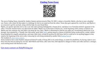 Finding Nemo Essay
The movie Finding Nemo, directed by Andrew Stanton and previewed of May 30, 2003, is about a clownfish, Marlin, who has to raise a disabled
son, Nemo, with a short fin that makes it a challenge for him to not stand out from the others. Nemo then gets captured by a reef diver, and Marlin is
on a mission to get his son back, along with the help of a new friend Dory.
Marlin, our quester upon this movie, has a son who ends up being kidnapped by a human diver, and taken to an Australian dentist's aquarium in his
office. From the moment Nemo was taken from his father, Marlin was on the hunt to find his son. At the beginning of the journey to find his son,
Marlin runs into someone else who helps a lot along the way, Dory. Marlin is determined to find his son under any circumstances that he has to go
through, from attacked by a "friendly non–fish eating" great white shark, getting stung by a bloom of jellyfish, being swallowed by a whale, almost
being breakfast for seagulls and pelicans, and many other trials, to keep his promise he told Nemo that he would never let anything happen to him,
stated at the beginning of the movie after witnessing his wife being murdered by another fish (Finding Nemo).
The incident of...show more content...
Nemo needed to have some freedom and proved himself worthy of being able to do certain things, no matter his disabilities, by having a plan to save
Dory from the fish net risking his own life. Both Marlin and Nemo, after some time, both adjusted to changes to better each other and have a stronger,
more trusting bond with themselves and
Get more content on HelpWriting.net
 
