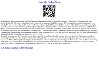 Essay On Finding Nemo
When a clown fish is mentioned, the majority of the people automatically think of Disney Pixar's movie, Finding Nemo. This assumption is not
correct though. The fish that are actually depicted in this movie are a species called false anemone fish. Although this movie gives an accurate view
into the life of a false clown fish, and its everyday adventures, there is slight differences in the false anemone fish and a true anemone fish, or simply,
clown fish. There are small differences in their shape and their habitat. But there still is so much more to this fish than the simple lives of Marlin and
Nemo, the main characters in the animated film. The scientific name of this fish is Amphiprion ocellaris and is also called an anemone fish because of
its symbiotic associations with sea anemones. The clown fish is a member of the Animal Kingdom and is classified as an Actinopterygii and part of the
Pomacentridae family and the Amphiprionanae subfamily. If you have seenFinding Nemo, the clown fish is an orange fish with white and black stripes
across its body, but a clown fish may also be...show more content...
Copepods are crustaceans that live on the bottom of the ocean, like clown fish, and tend to just float along with the water. They also are considered
to be holoplankton because they are permanent members of the plankton. Isopods are very similar to the copepods, they live in saltwater, freshwater,
and on land. Many of the isopods live along the floor of the ocean, but some are capable of swimming short distances and some are able to crawl along
the bottom, which classifies them as meroplankton. The largest portion of a clown fish's diet is the combination of the types of zooplankton. Even
though they mainly eat zooplankton, it is common for some clownfish to feed on the tentacles of the host sea
Get more content on HelpWriting.net
 