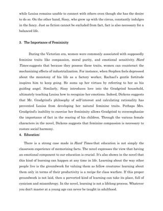 while Louisa remains unable to connect with others even though she has the desire
to do so. On the other hand, Sissy, who grew up with the circus, constantly indulges
in the fancy. Just as fiction cannot be excluded from fact, fact is also necessary for a
balanced life.
3. The Importance of Femininity
During the Victorian era, women were commonly associated with supposedly
feminine traits like compassion, moral purity, and emotional sensitivity. Hard
Times suggests that because they possess these traits, women can counteract the
mechanizing effects of industrialization. For instance, when Stephen feels depressed
about the monotony of his life as a factory worker, Rachael’s gentle fortitude
inspires him to keep going. He sums up her virtues by referring to her as his
guiding angel. Similarly, Sissy introduces love into the Gradgrind household,
ultimately teaching Louisa how to recognize her emotions. Indeed, Dickens suggests
that Mr. Gradgrind’s philosophy of self-interest and calculating rationality has
prevented Louisa from developing her natural feminine traits. Perhaps Mrs.
Gradgrind’s inability to exercise her femininity allows Gradgrind to overemphasize
the importance of fact in the rearing of his children. Through the various female
characters in the novel, Dickens suggests that feminine compassion is necessary to
restore social harmony.
4. Education:
There is a strong case made in Hard Times that education is not simply the
classroom experience of memorizing facts. The novel expresses the view that having
an emotional component to our education is crucial. It's also shown in the novel that
this kind of learning can happen at any time in life. Learning about the way other
people live is the groundwork for valuing them as fellow creatures; learning about
them only in terms of their productivity is a recipe for class warfare. If this proper
groundwork is not laid, then a perverted kind of learning can take its place, full of
cynicism and misanthropy. In the novel, learning is not a lifelong process. Whatever
you don't master at a young age can never be taught in adulthood.
 