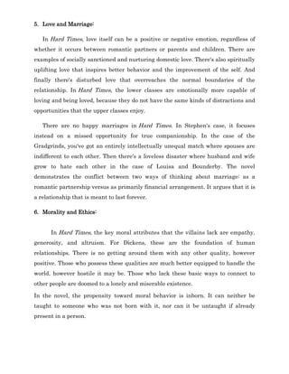 5. Love and Marriage:
In Hard Times, love itself can be a positive or negative emotion, regardless of
whether it occurs between romantic partners or parents and children. There are
examples of socially sanctioned and nurturing domestic love. There's also spiritually
uplifting love that inspires better behavior and the improvement of the self. And
finally there's disturbed love that overreaches the normal boundaries of the
relationship. In Hard Times, the lower classes are emotionally more capable of
loving and being loved, because they do not have the same kinds of distractions and
opportunities that the upper classes enjoy.
There are no happy marriages in Hard Times. In Stephen's case, it focuses
instead on a missed opportunity for true companionship. In the case of the
Gradgrinds, you've got an entirely intellectually unequal match where spouses are
indifferent to each other. Then there's a loveless disaster where husband and wife
grow to hate each other in the case of Louisa and Bounderby. The novel
demonstrates the conflict between two ways of thinking about marriage: as a
romantic partnership versus as primarily financial arrangement. It argues that it is
a relationship that is meant to last forever.
6. Morality and Ethics:
In Hard Times, the key moral attributes that the villains lack are empathy,
generosity, and altruism. For Dickens, these are the foundation of human
relationships. There is no getting around them with any other quality, however
positive. Those who possess these qualities are much better equipped to handle the
world, however hostile it may be. Those who lack these basic ways to connect to
other people are doomed to a lonely and miserable existence.
In the novel, the propensity toward moral behavior is inborn. It can neither be
taught to someone who was not born with it, nor can it be untaught if already
present in a person.
 