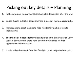 1. In the veterans club Arthur Rivier hides his depression after the war.
2. Enrico Rucelli hides his despair behind a mask of humorous remarks.
3. Francis goes to great lengths to hide his identity on his return to
Frenchtown.
4. The theme of hidden identity is exemplified in the character of Larry
LaSalle, about whom there have been rumours since his first
appearance in Frenchtown.
5. Nicole hides the attack from her family in order to spare them pain.
Picking out key details C Planning!
 